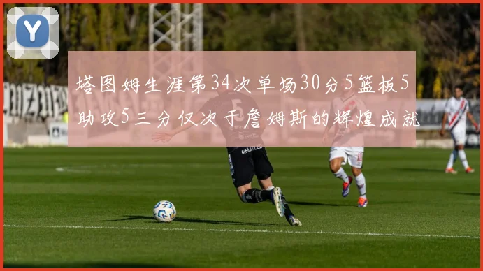 塔图姆生涯第34次单场30分5篮板5助攻5三分仅次于詹姆斯的辉煌成就