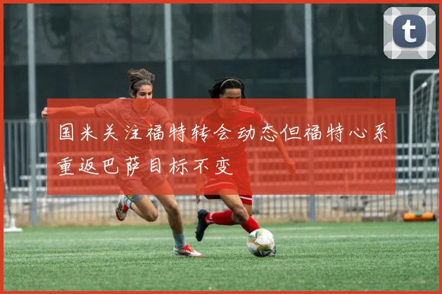 国米关注福特转会动态但福特心系重返巴萨目标不变