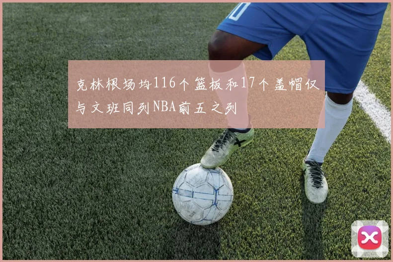 克林根场均116个篮板和17个盖帽仅与文班同列NBA前五之列