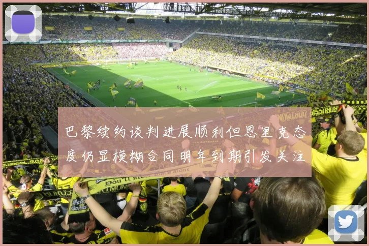 巴黎续约谈判进展顺利但恩里克态度仍显模糊合同明年到期引发关注