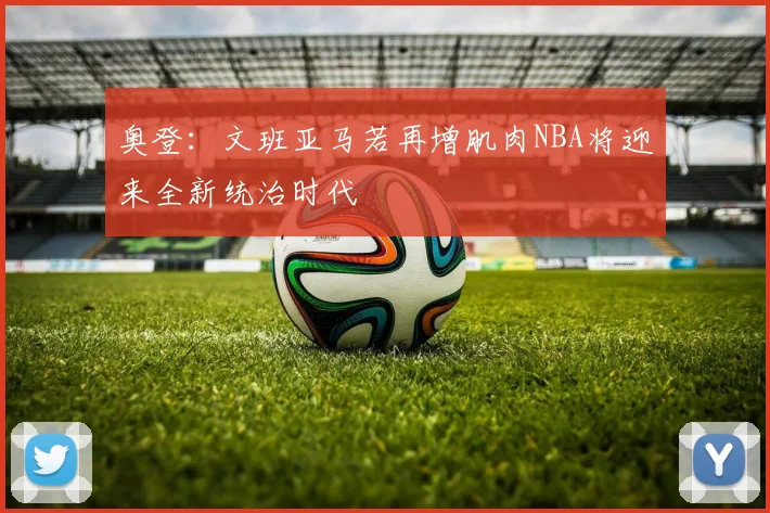 奥登：文班亚马若再增肌肉NBA将迎来全新统治时代