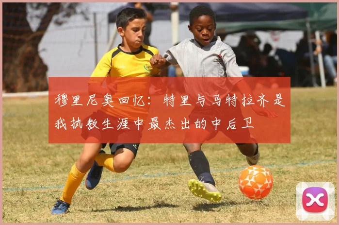 穆里尼奥回忆：特里与马特拉齐是我执教生涯中最杰出的中后卫