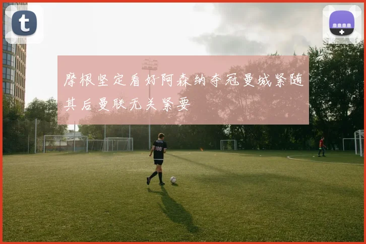 摩根坚定看好阿森纳夺冠曼城紧随其后曼联无关紧要