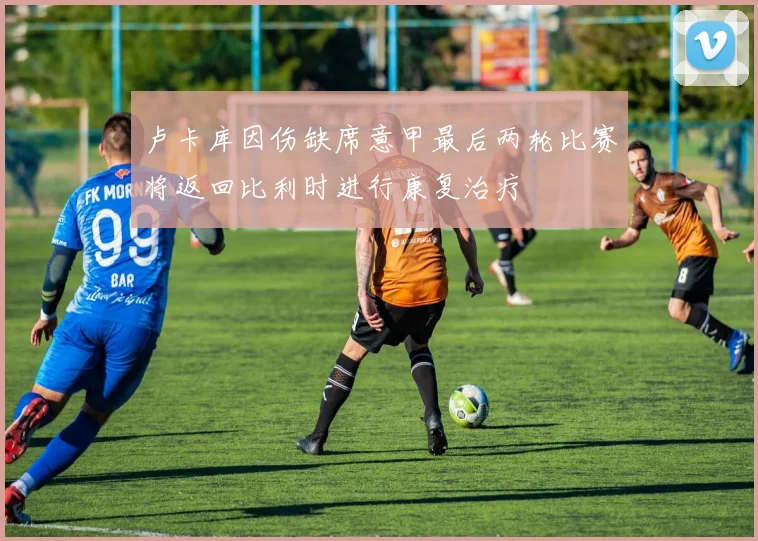 卢卡库因伤缺席意甲最后两轮比赛将返回比利时进行康复治疗