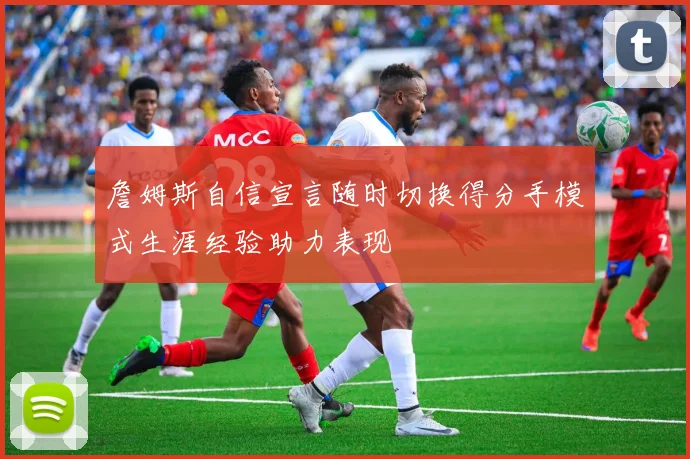 詹姆斯自信宣言随时切换得分手模式生涯经验助力表现