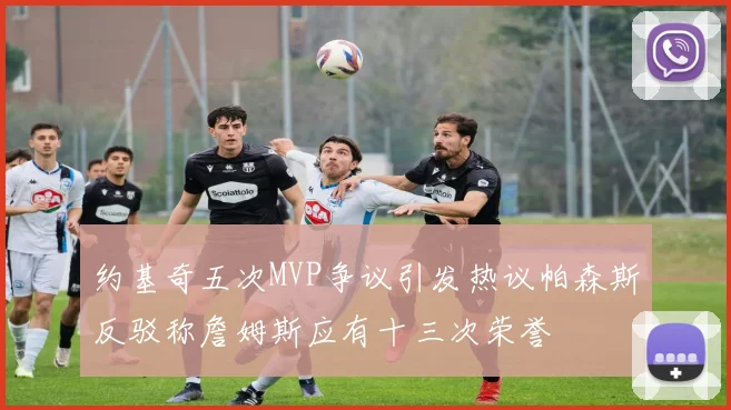约基奇五次MVP争议引发热议帕森斯反驳称詹姆斯应有十三次荣誉
