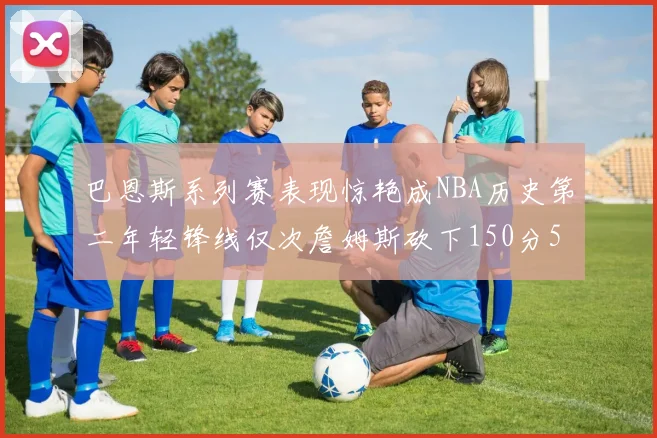 巴恩斯系列赛表现惊艳成NBA历史第二年轻锋线仅次詹姆斯砍下150分50助