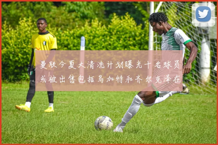 曼联今夏大清洗计划曝光十名球员或被出售包括乌加特和齐尔克泽在内